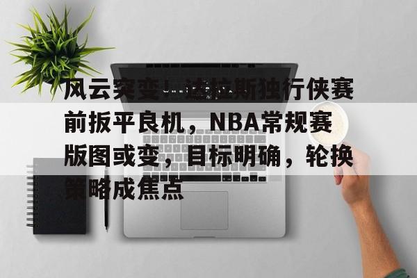爱游戏中国-风云突变！达拉斯独行侠赛前扳平良机，NBA常规赛版图或变，目标明确，轮换策略成焦点的简单介绍