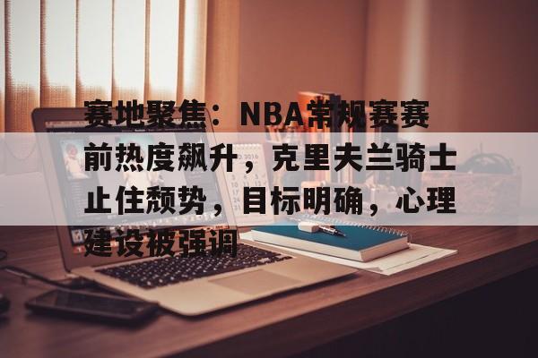 爱游戏中国-包含赛地聚焦:NBA常规赛赛前热度飙升,克里夫兰骑士止住颓势,目标明确,心理建设被强调的词条