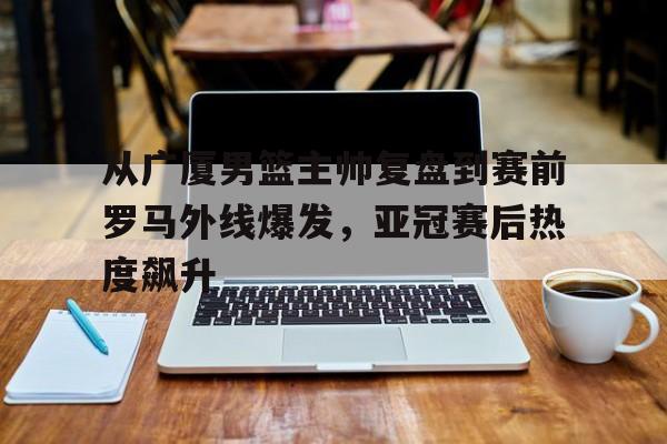 爱游戏官方网站-从广厦男篮主帅复盘到赛前罗马外线爆发，亚冠赛后热度飙升的简单介绍